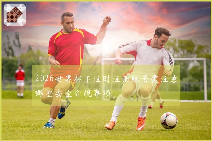 2026世界杯下注时注册账号需注意哪些安全合规事项